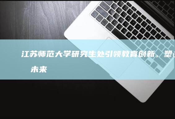 江苏师范大学研究生处：引领教育创新，塑造未来学术精英